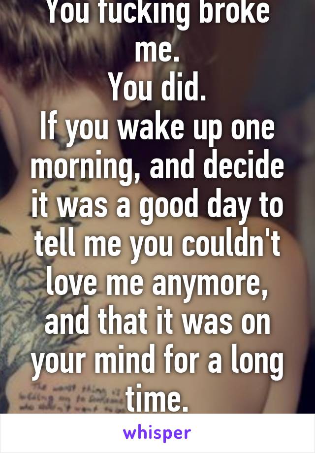 You fucking broke me.
You did.
If you wake up one morning, and decide it was a good day to tell me you couldn't love me anymore, and that it was on your mind for a long time.
That's your fault.