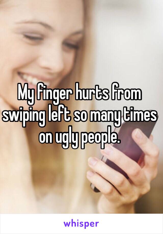 My finger hurts from swiping left so many times on ugly people.