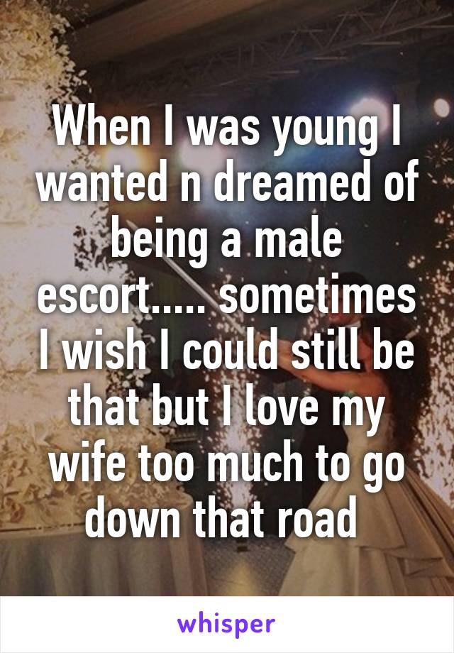 When I was young I wanted n dreamed of being a male escort..... sometimes I wish I could still be that but I love my wife too much to go down that road 