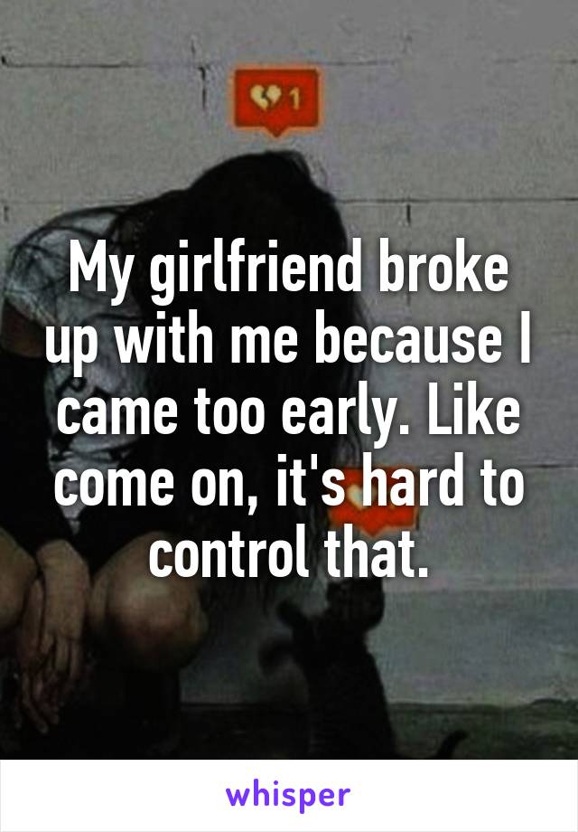My girlfriend broke up with me because I came too early. Like come on, it's hard to control that.