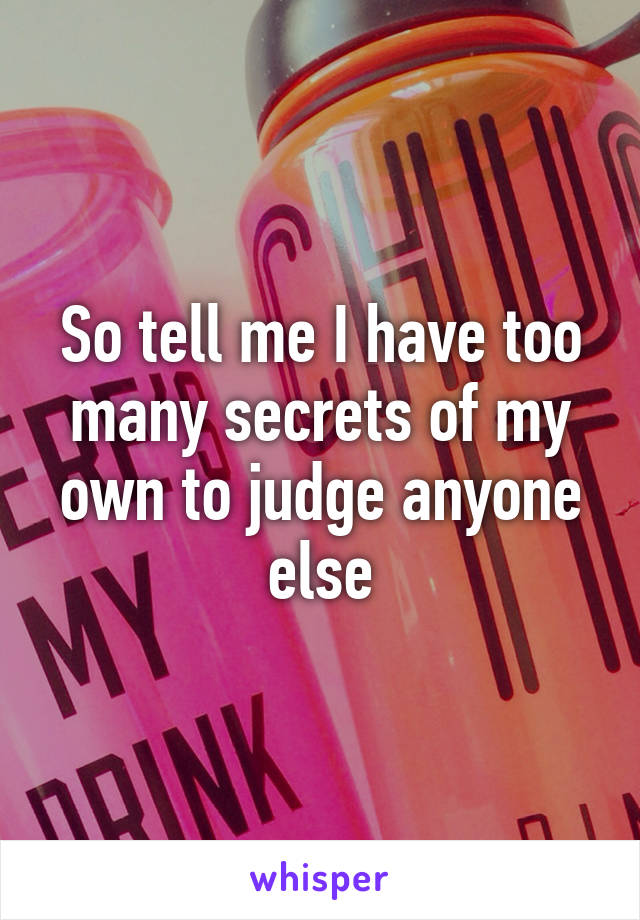 So tell me I have too many secrets of my own to judge anyone else