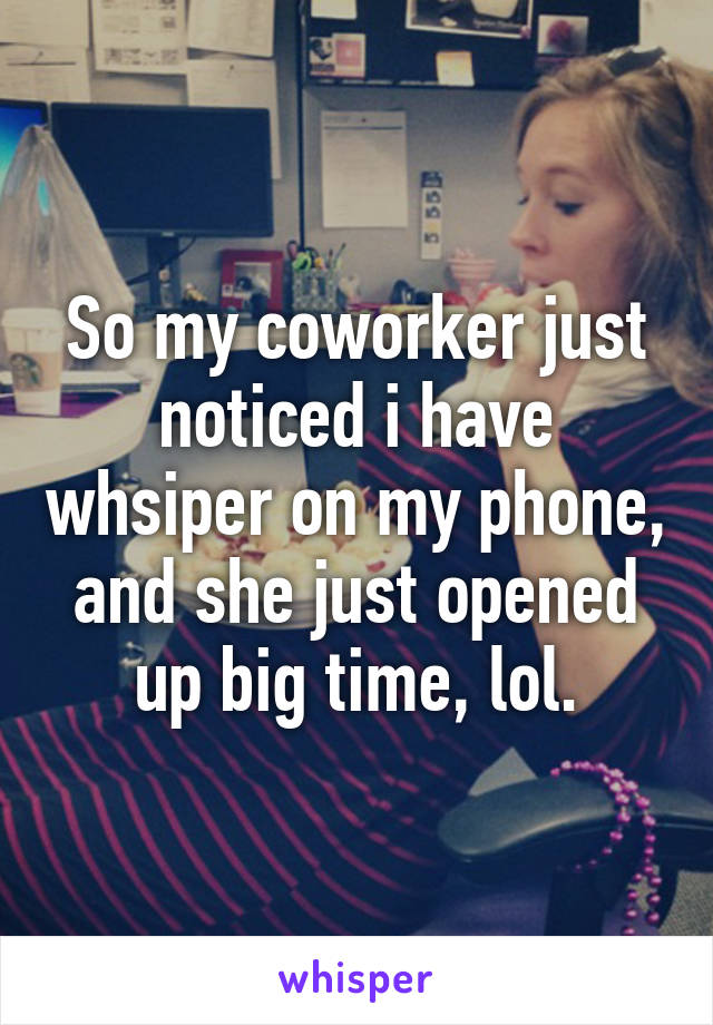 So my coworker just noticed i have whsiper on my phone, and she just opened up big time, lol.