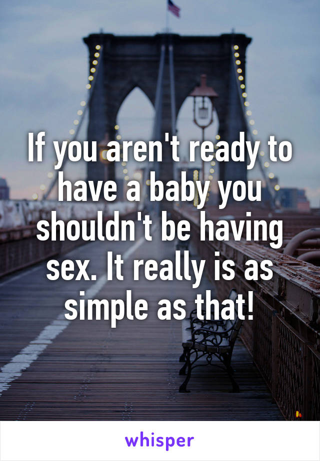 If you aren't ready to have a baby you shouldn't be having sex. It really is as simple as that!