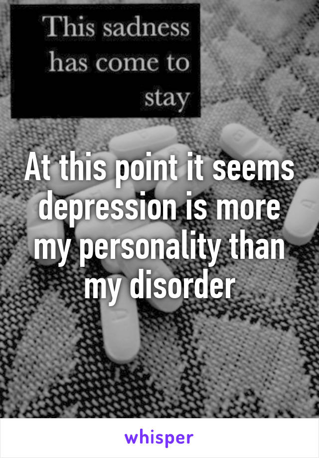 At this point it seems depression is more my personality than my disorder