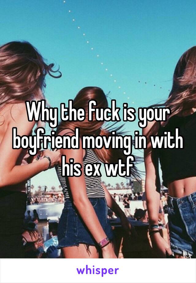 Why the fuck is your boyfriend moving in with his ex wtf