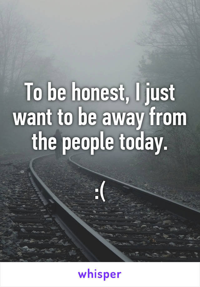To be honest, I just want to be away from the people today.

:(