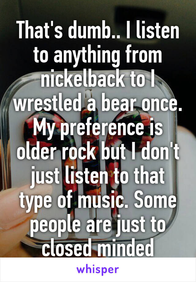 That's dumb.. I listen to anything from nickelback to I wrestled a bear once. My preference is older rock but I don't just listen to that type of music. Some people are just to closed minded