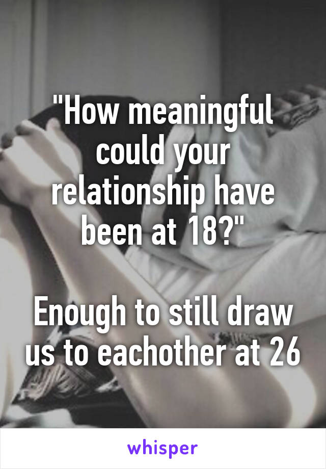 "How meaningful could your relationship have been at 18?"

Enough to still draw us to eachother at 26