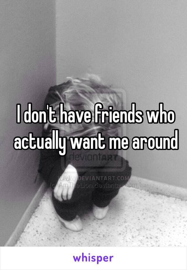 I don't have friends who actually want me around 