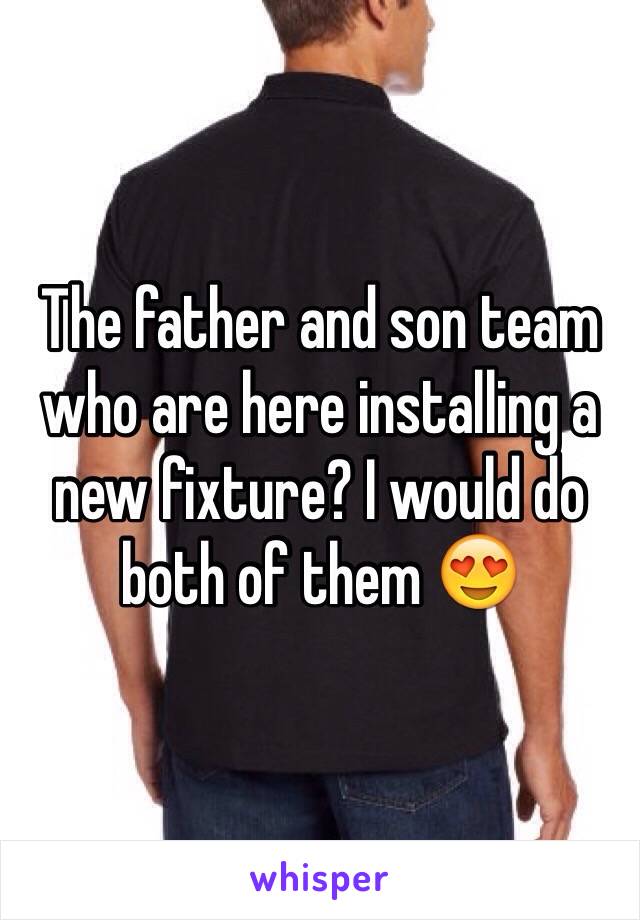 The father and son team who are here installing a new fixture? I would do both of them 😍