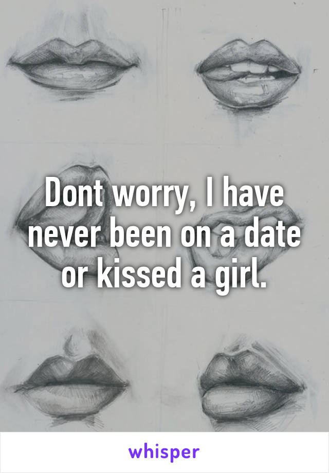 Dont worry, I have never been on a date or kissed a girl.
