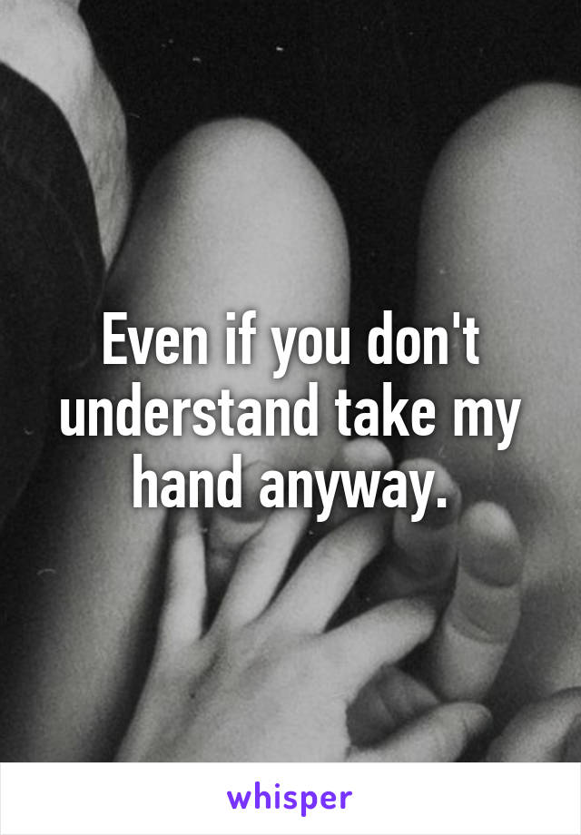 Even if you don't understand take my hand anyway.