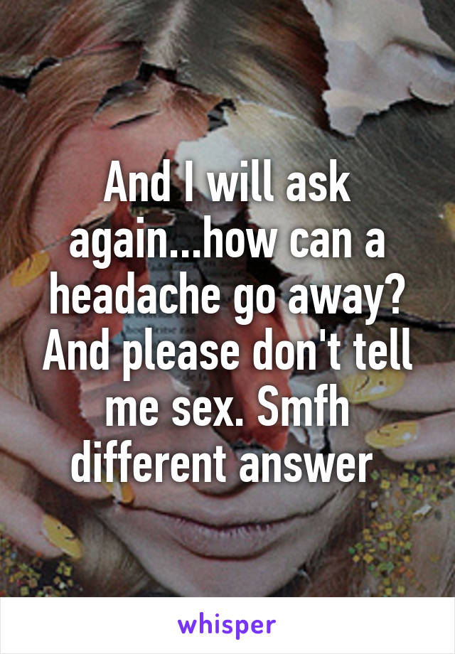 And I will ask again...how can a headache go away? And please don't tell me sex. Smfh different answer 