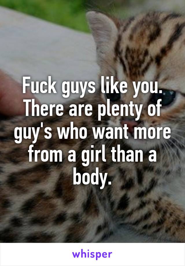 Fuck guys like you. There are plenty of guy's who want more from a girl than a body.