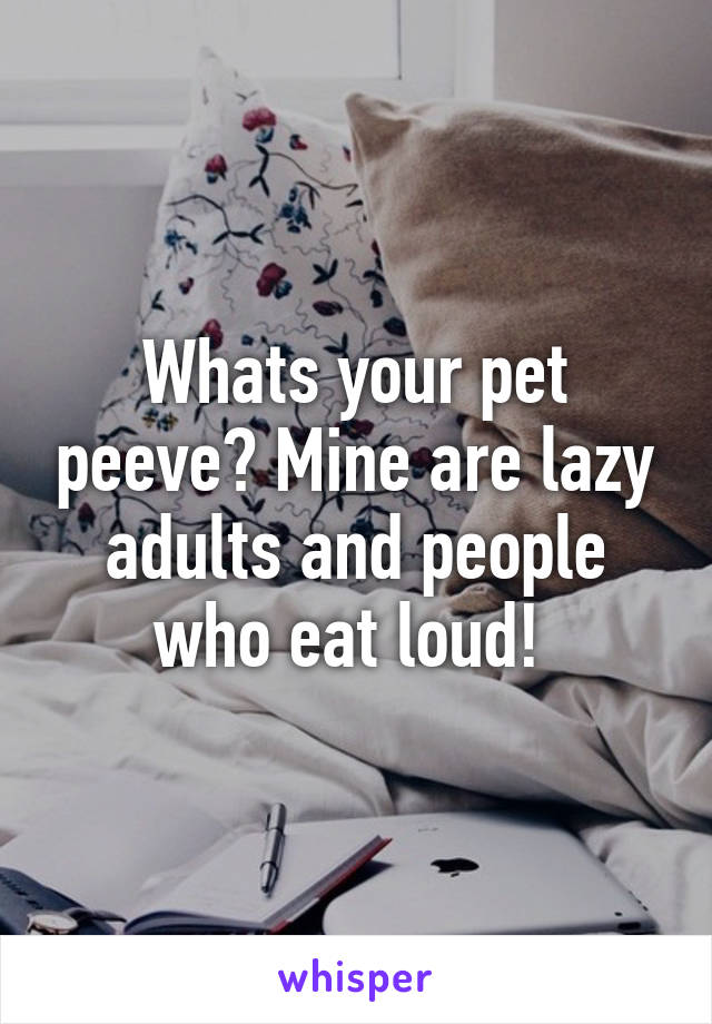 Whats your pet peeve? Mine are lazy adults and people who eat loud! 