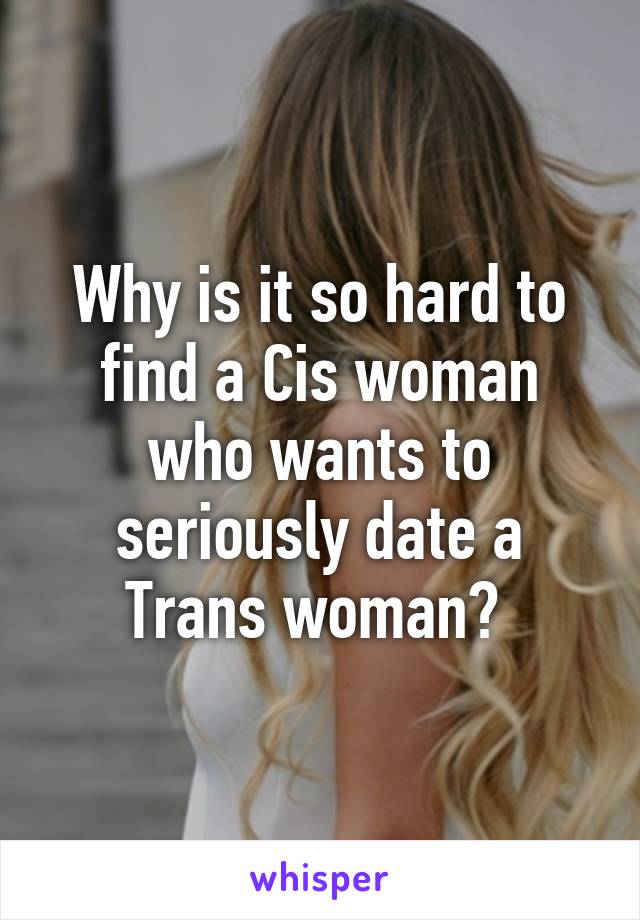 Why is it so hard to find a Cis woman who wants to seriously date a Trans woman? 
