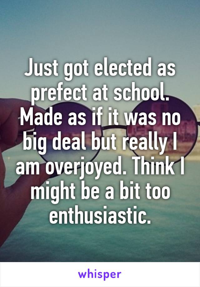 Just got elected as prefect at school. Made as if it was no big deal but really I am overjoyed. Think I might be a bit too enthusiastic.
