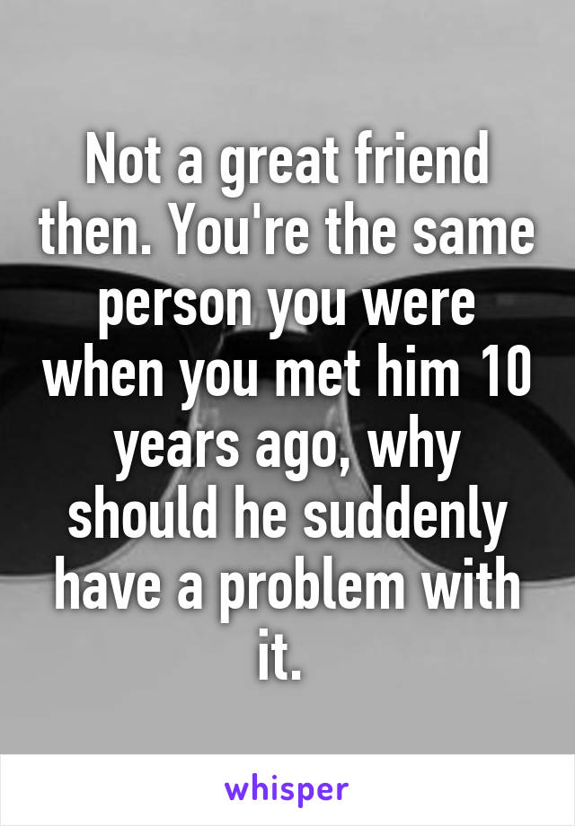 Not a great friend then. You're the same person you were when you met him 10 years ago, why should he suddenly have a problem with it. 