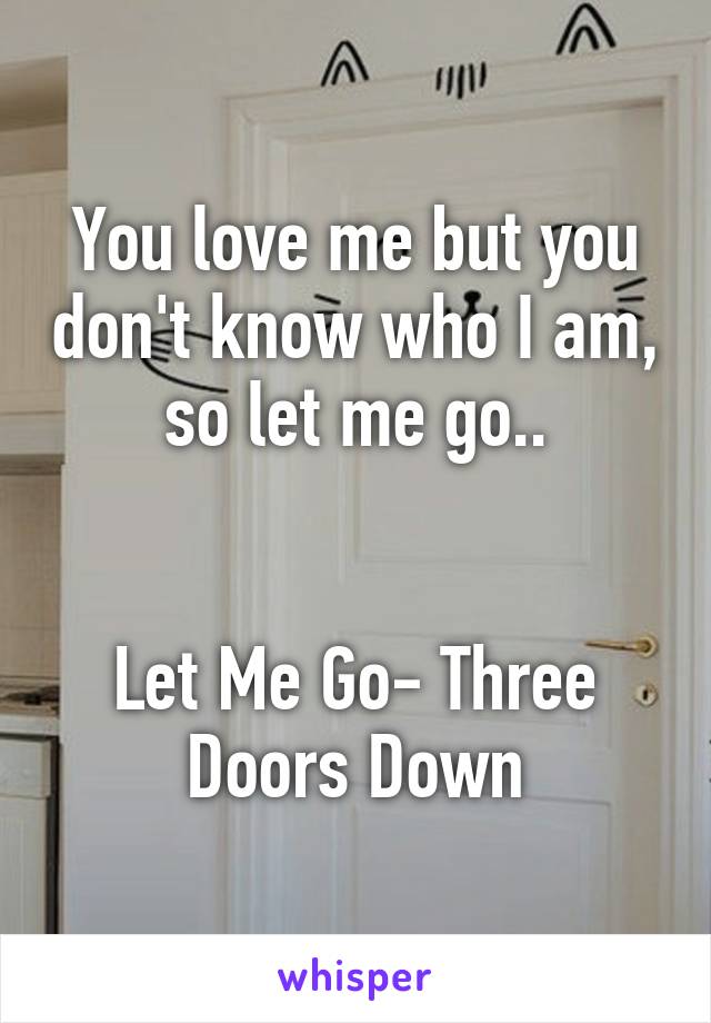You love me but you don't know who I am, so let me go..


Let Me Go- Three Doors Down