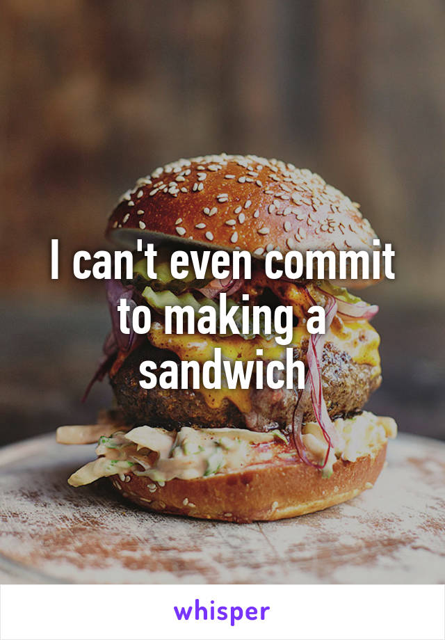 I can't even commit to making a sandwich