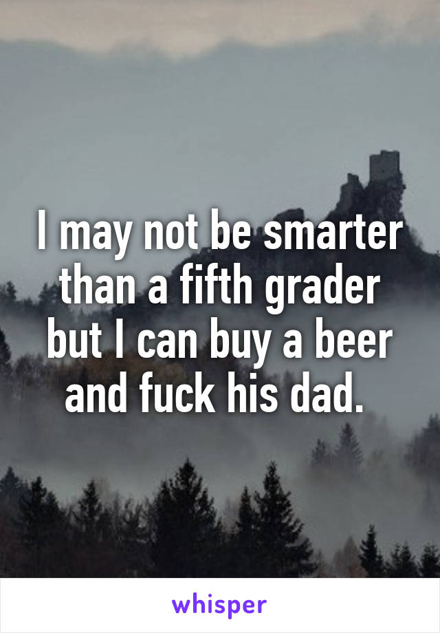 I may not be smarter than a fifth grader but I can buy a beer and fuck his dad. 