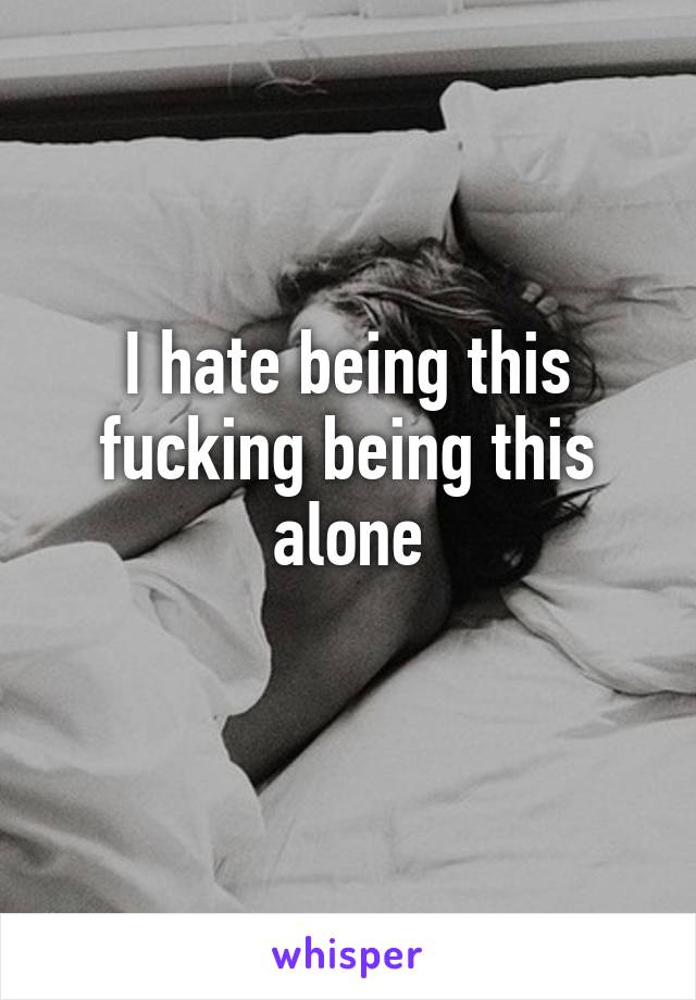 I hate being this fucking being this alone
