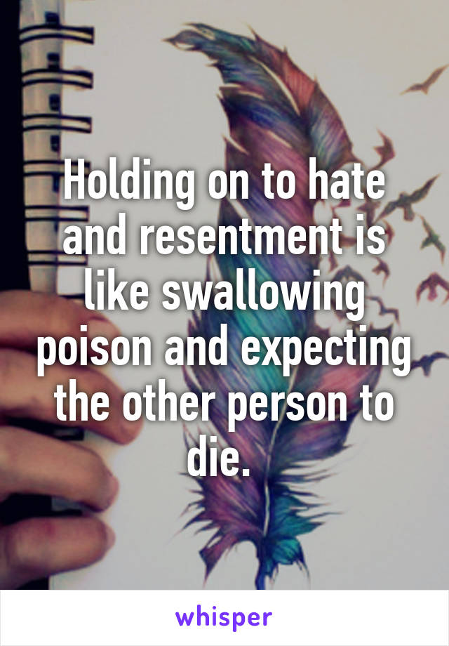 Holding on to hate and resentment is like swallowing poison and expecting the other person to die. 
