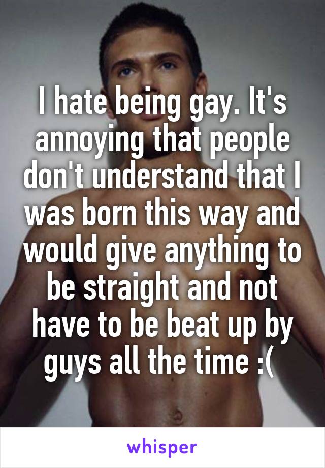 I hate being gay. It's annoying that people don't understand that I was born this way and would give anything to be straight and not have to be beat up by guys all the time :( 