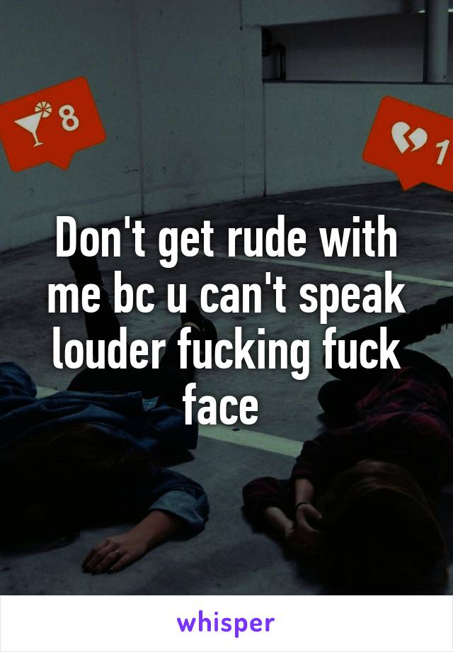 Don't get rude with me bc u can't speak louder fucking fuck face 