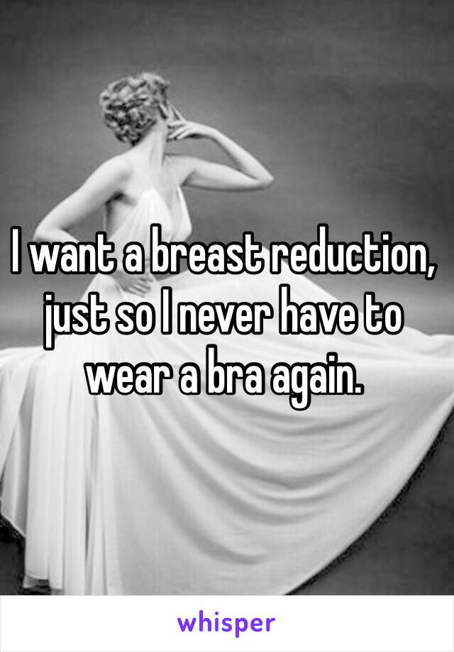 I want a breast reduction, 
just so I never have to wear a bra again. 