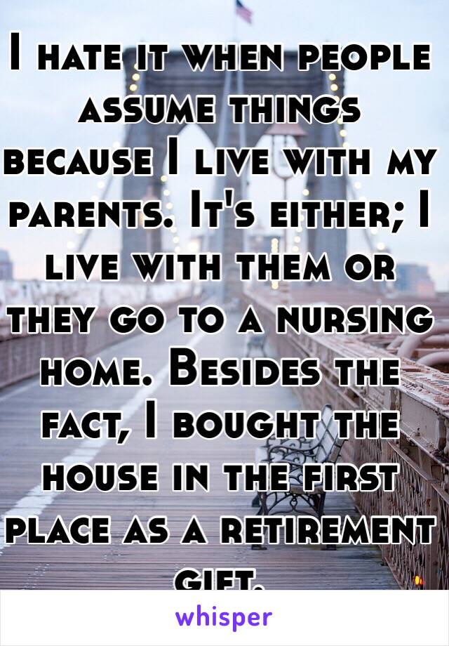 I hate it when people assume things because I live with my parents. It's either; I live with them or they go to a nursing home. Besides the fact, I bought the house in the first place as a retirement gift. 