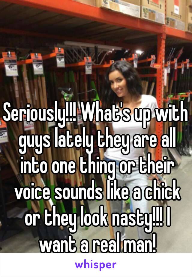 Seriously!!! What's up with guys lately they are all into one thing or their voice sounds like a chick or they look nasty!!! I want a real man!