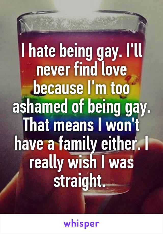 I hate being gay. I'll never find love because I'm too ashamed of being gay. That means I won't have a family either. I really wish I was straight. 