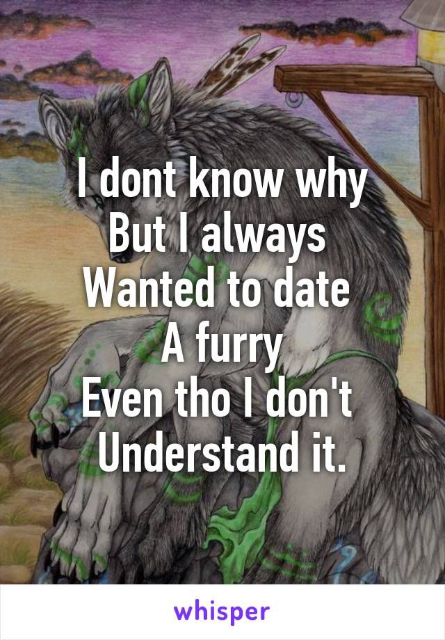 I dont know why
But I always 
Wanted to date 
A furry
Even tho I don't 
Understand it.