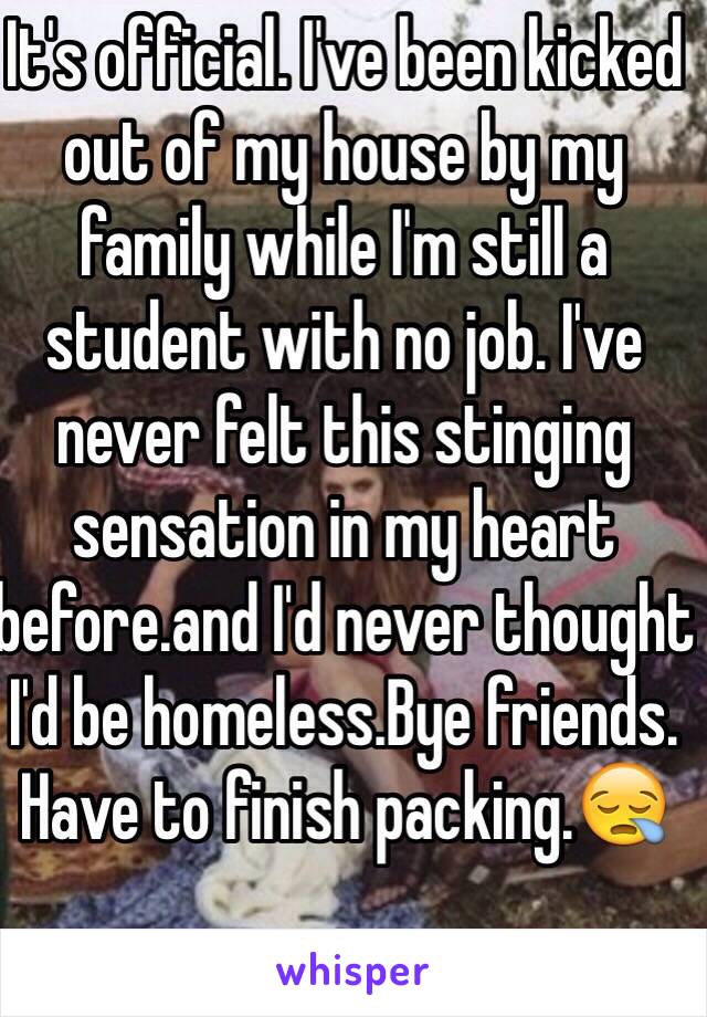 It's official. I've been kicked out of my house by my family while I'm still a student with no job. I've never felt this stinging sensation in my heart before.and I'd never thought I'd be homeless.Bye friends. Have to finish packing.😪