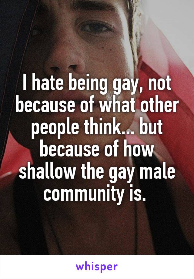 I hate being gay, not because of what other people think... but because of how shallow the gay male community is. 