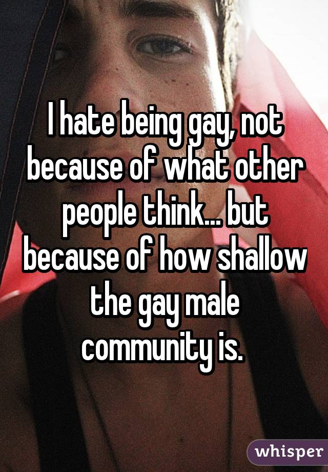 I hate being gay, not because of what other people think... but because of how shallow the gay male community is. 