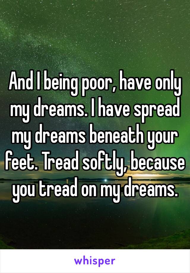 And I being poor, have only my dreams. I have spread my dreams beneath your feet. Tread softly, because you tread on my dreams. 