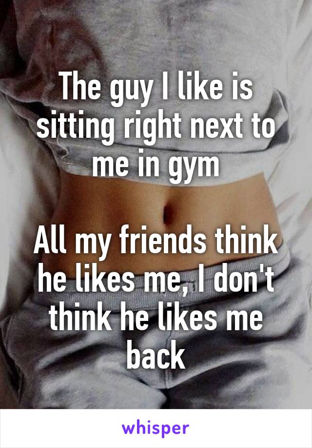 The guy I like is sitting right next to me in gym

All my friends think he likes me, I don't think he likes me back