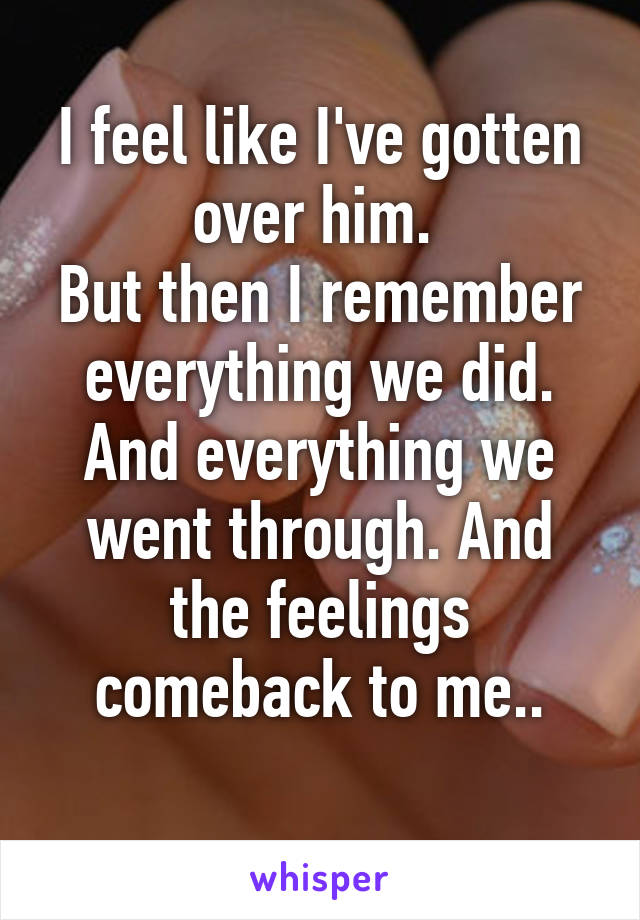 I feel like I've gotten over him. 
But then I remember everything we did. And everything we went through. And the feelings comeback to me..

