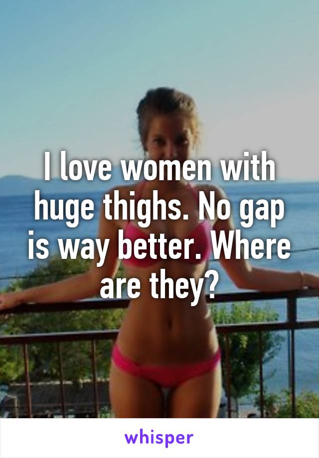 I love women with huge thighs. No gap is way better. Where are they?