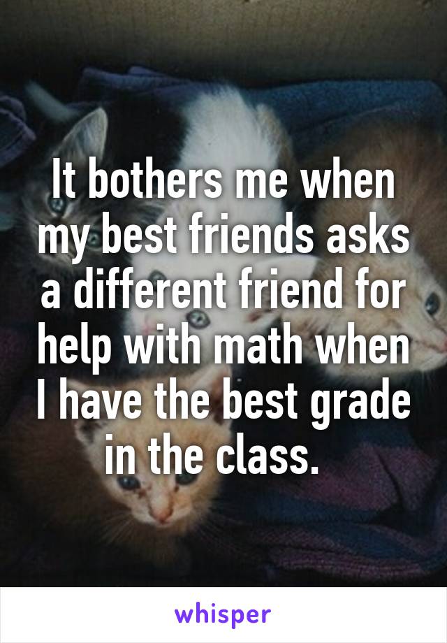 It bothers me when my best friends asks a different friend for help with math when I have the best grade in the class.  