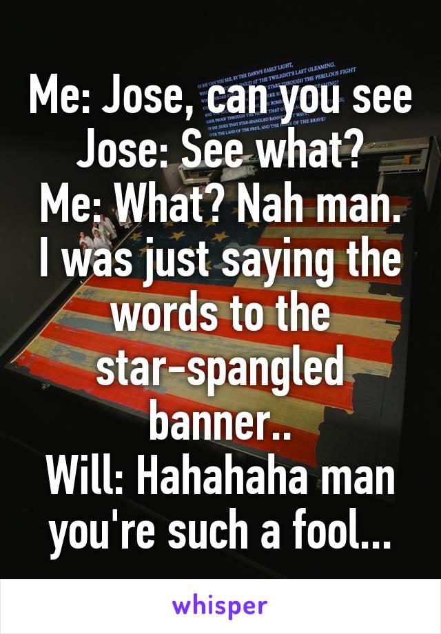 Me: Jose, can you see
Jose: See what?
Me: What? Nah man. I was just saying the words to the star-spangled banner..
Will: Hahahaha man you're such a fool...