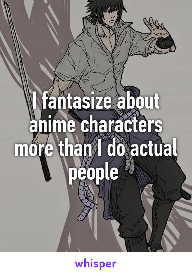 I fantasize about anime characters more than I do actual people 