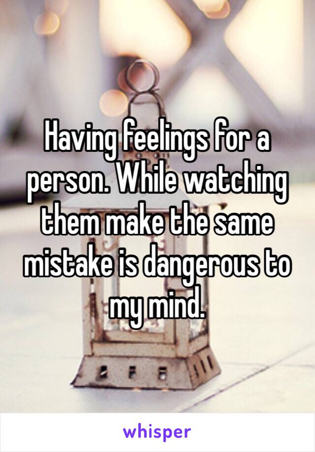 Having feelings for a person. While watching them make the same mistake is dangerous to my mind. 