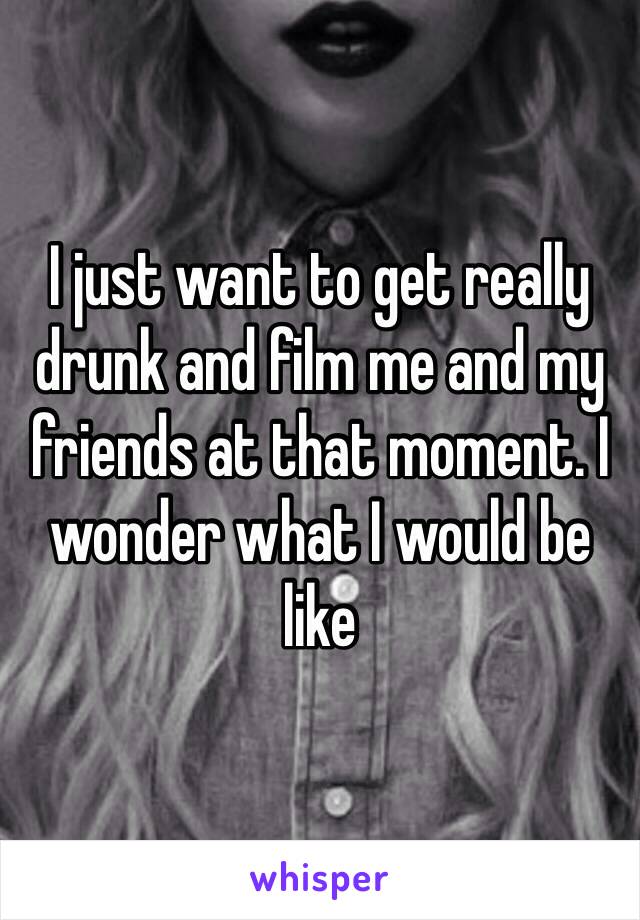 I just want to get really drunk and film me and my friends at that moment. I wonder what I would be like