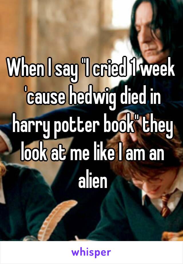 When I say "I cried 1 week 'cause hedwig died in harry potter book" they look at me like I am an alien