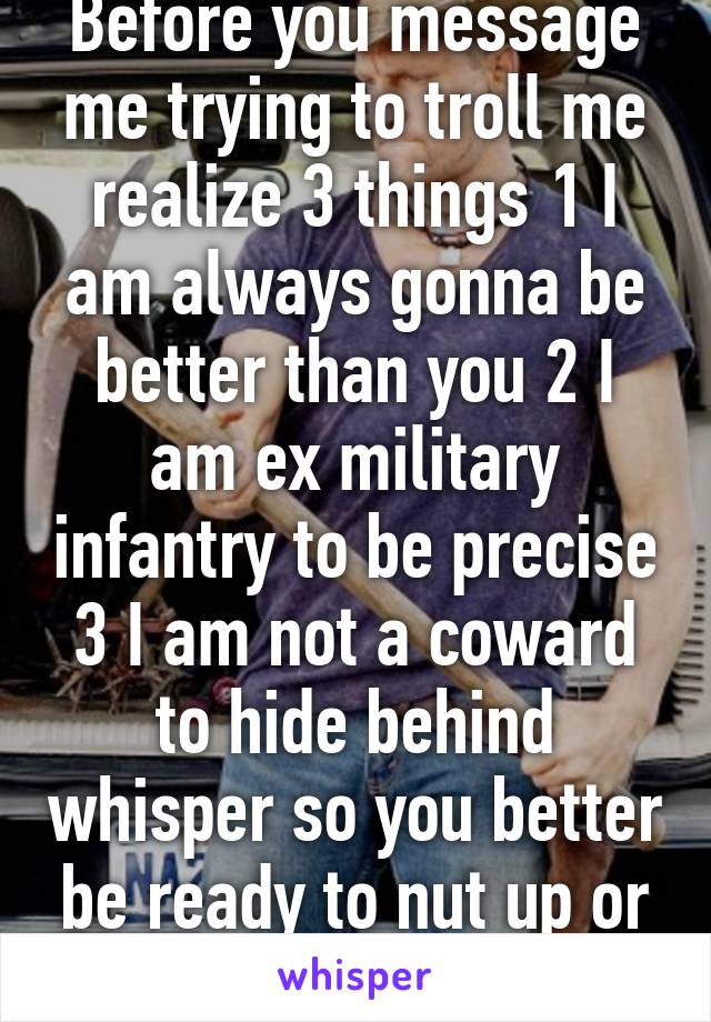 Before you message me trying to troll me realize 3 things 1 I am always gonna be better than you 2 I am ex military infantry to be precise 3 I am not a coward to hide behind whisper so you better be ready to nut up or shut up 
