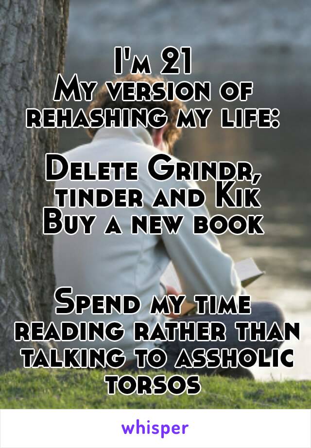 I'm 21
My version of rehashing my life: 

Delete Grindr, tinder and Kik
Buy a new book


Spend my time reading rather than talking to assholic torsos 