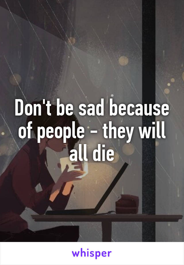 Don't be sad because of people - they will all die